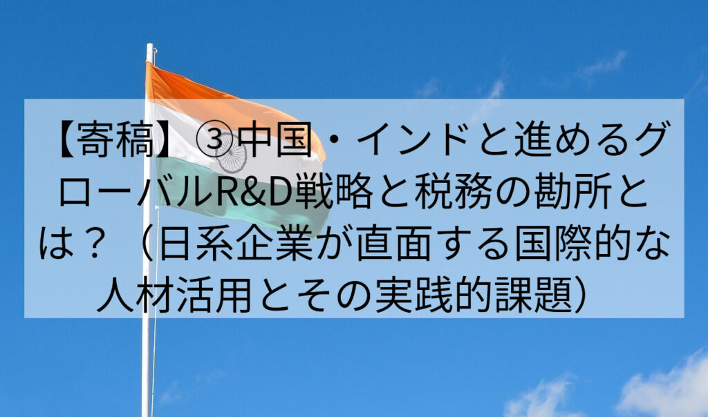 【寄稿】③中国・インドと進めるグローバルR&D戦略と税務の勘所とは？（日系企業が直面する国際的な人材活用とその実践的課題）