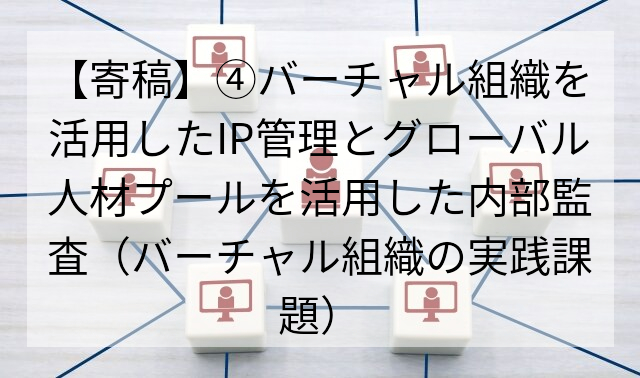【寄稿】④バーチャル組織を活用したIP管理とグローバル人材プールを活用した内部監査（バーチャル組織の実践課題）