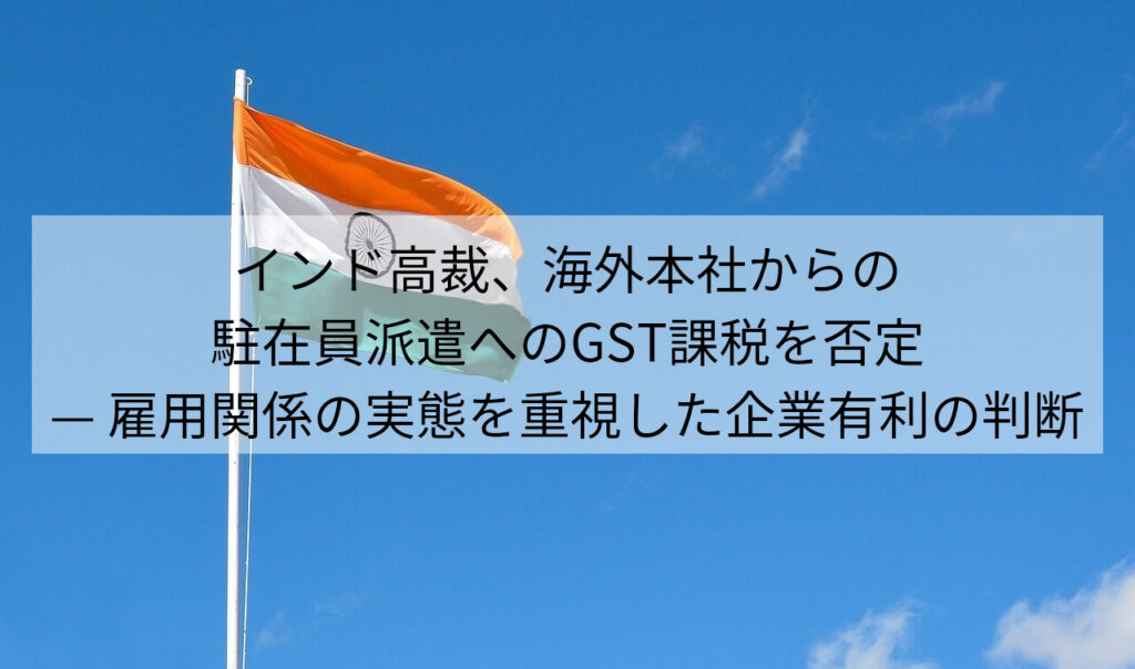 インド高裁、海外本社からの駐在員派遣へのGST課税を否定 — 雇用関係の実態を重視した企業有利の判断